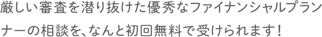 厳しい審査を潜り抜けた優秀なファイナンシャルプランナーの相談を、なんと初回無料で受けられます！